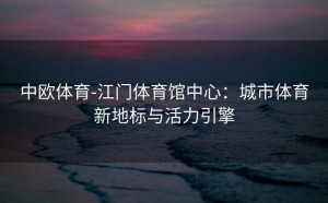 中欧体育-江门体育馆中心:城市体育新地标与活力引擎