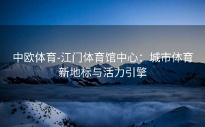 中欧体育-江门体育馆中心:城市体育新地标与活力引擎