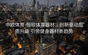 中欧体育-恒欣体育器材:创新驱动品质升级 引领健身器材新趋势