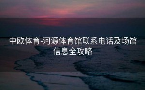 中欧体育-河源体育馆联系电话及场馆信息全攻略