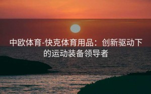 中欧体育-快克体育用品:创新驱动下的运动装备领导者