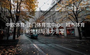 中欧体育-江门体育馆中心:城市体育新地标与活力引擎