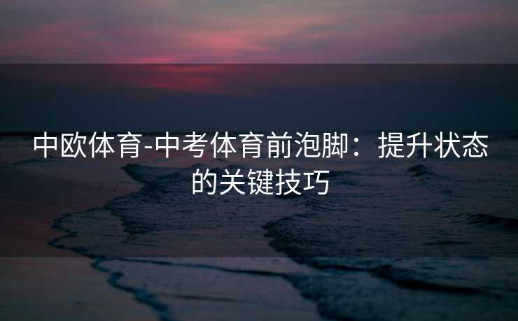 中欧体育-中考体育前泡脚：提升状态的关键技巧