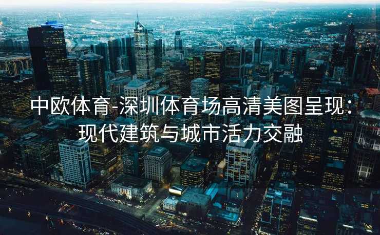 中欧体育-深圳体育场高清美图呈现：现代建筑与城市活力交融