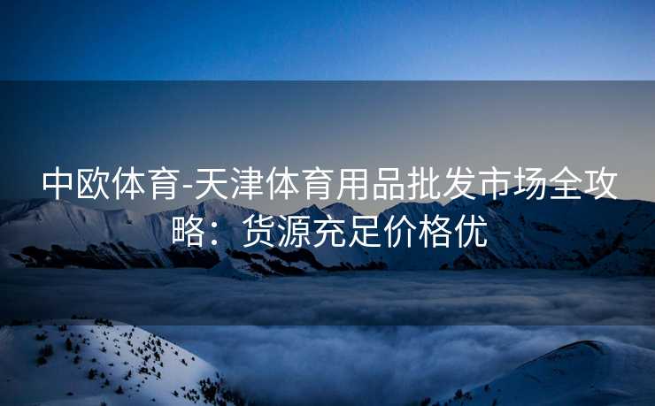 中欧体育-天津体育用品批发市场全攻略：货源充足价格优