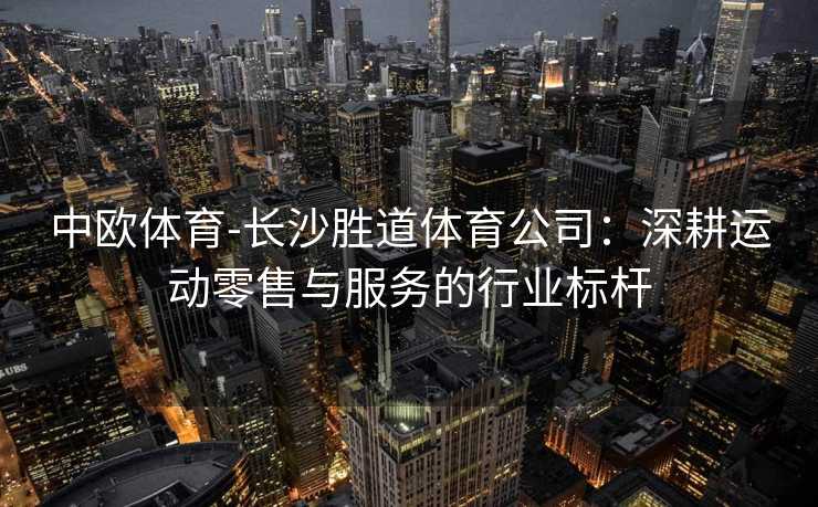 中欧体育-长沙胜道体育公司：深耕运动零售与服务的行业标杆
