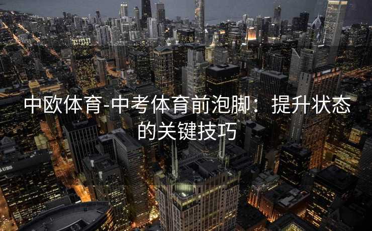 中欧体育-中考体育前泡脚：提升状态的关键技巧