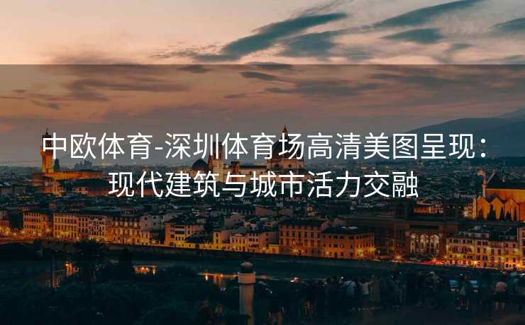 中欧体育-深圳体育场高清美图呈现：现代建筑与城市活力交融