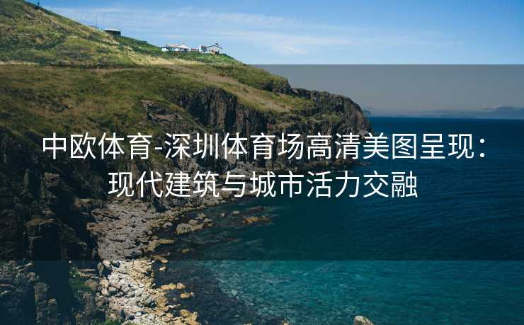 中欧体育-深圳体育场高清美图呈现：现代建筑与城市活力交融