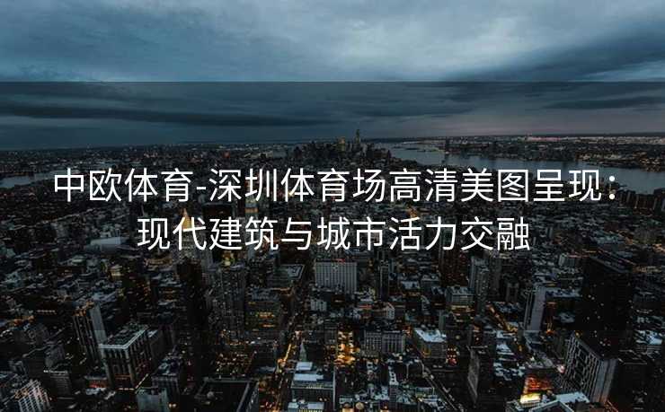 中欧体育-深圳体育场高清美图呈现：现代建筑与城市活力交融