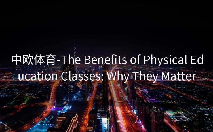 中欧体育-The Benefits of Physical Education Classes: Why They Matter