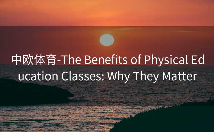 中欧体育-The Benefits of Physical Education Classes: Why They Matter