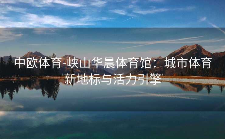 中欧体育-峡山华晨体育馆：城市体育新地标与活力引擎