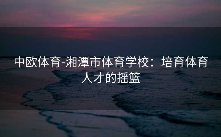中欧体育-湘潭市体育学校：培育体育人才的摇篮