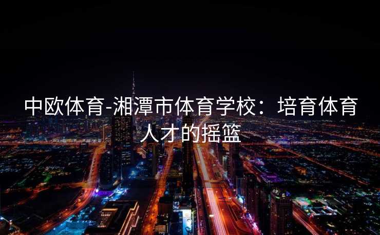 中欧体育-湘潭市体育学校：培育体育人才的摇篮