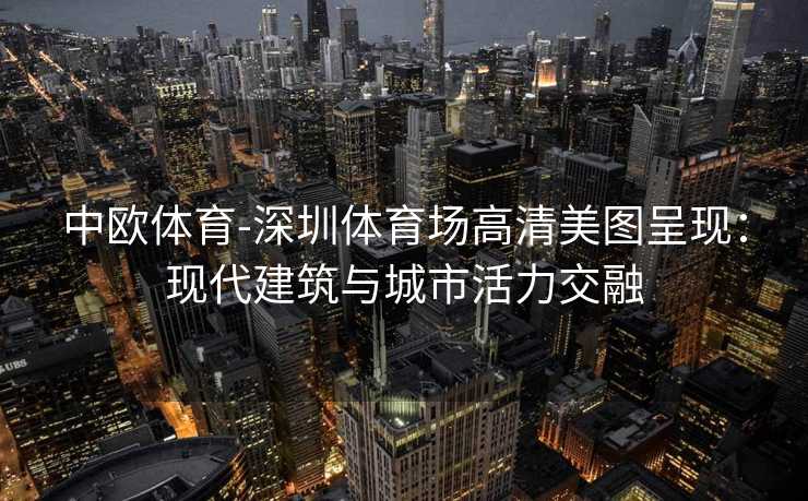 中欧体育-深圳体育场高清美图呈现：现代建筑与城市活力交融