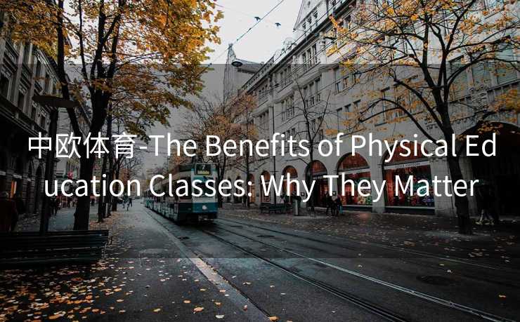 中欧体育-The Benefits of Physical Education Classes: Why They Matter