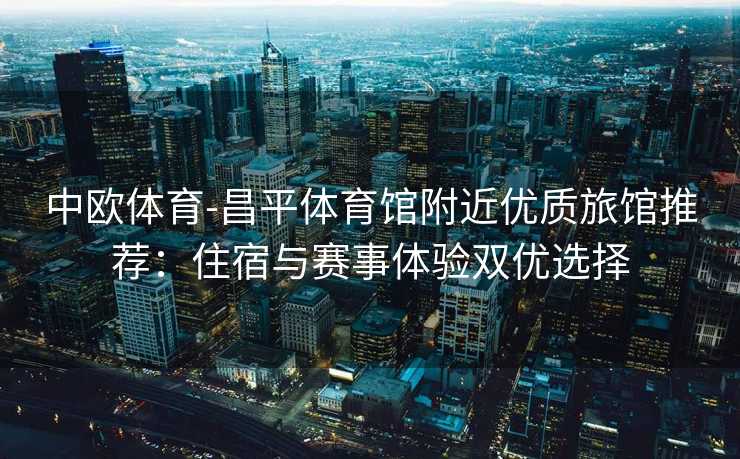 中欧体育-昌平体育馆附近优质旅馆推荐：住宿与赛事体验双优选择