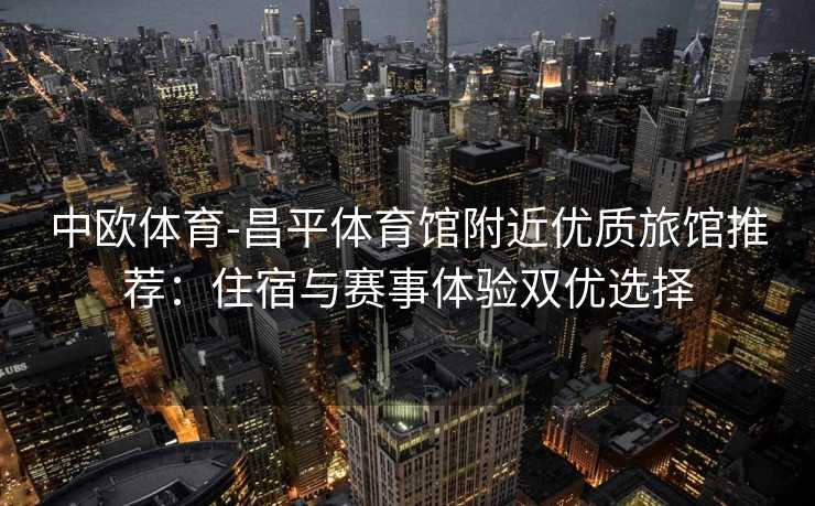 中欧体育-昌平体育馆附近优质旅馆推荐：住宿与赛事体验双优选择