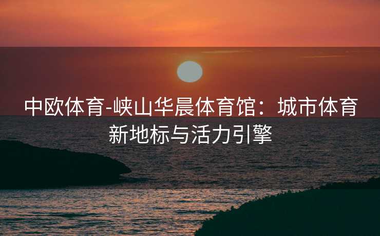 中欧体育-峡山华晨体育馆：城市体育新地标与活力引擎