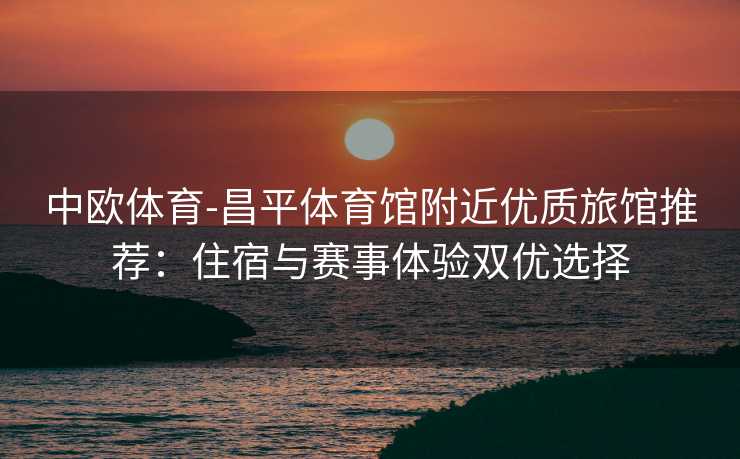 中欧体育-昌平体育馆附近优质旅馆推荐：住宿与赛事体验双优选择