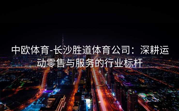 中欧体育-长沙胜道体育公司：深耕运动零售与服务的行业标杆