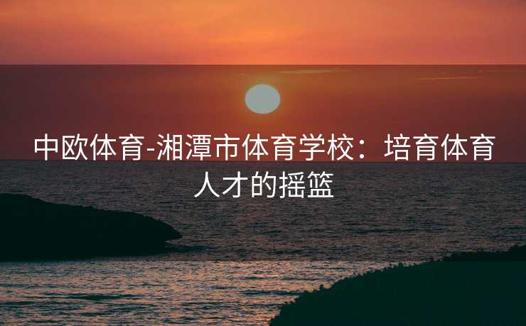 中欧体育-湘潭市体育学校：培育体育人才的摇篮