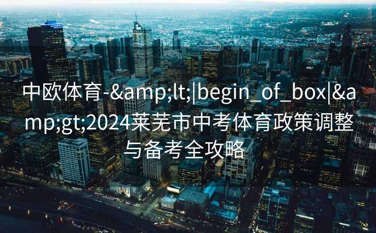 中欧体育-&lt;|begin_of_box|&gt;2024莱芜市中考体育政策调整与备考全攻略  
