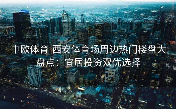 中欧体育-西安体育场周边热门楼盘大盘点：宜居投资双优选择