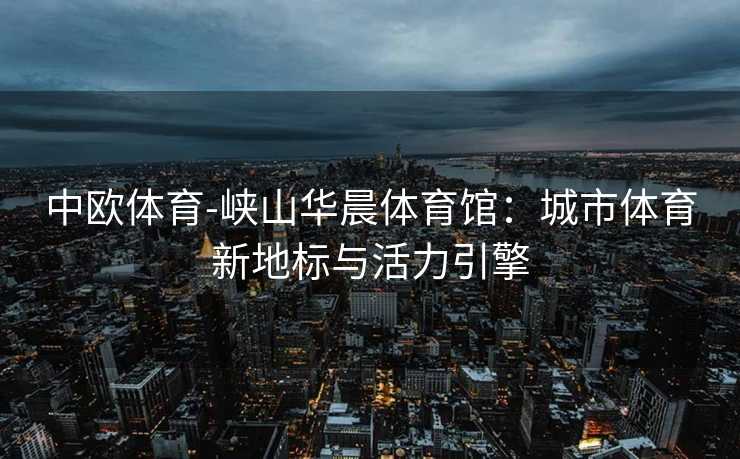 中欧体育-峡山华晨体育馆：城市体育新地标与活力引擎