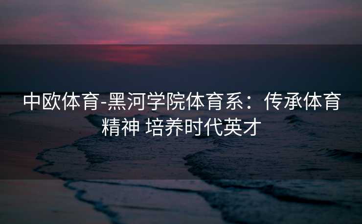 中欧体育-黑河学院体育系：传承体育精神 培养时代英才