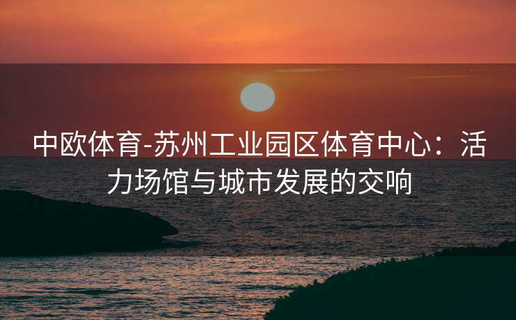 中欧体育-苏州工业园区体育中心：活力场馆与城市发展的交响