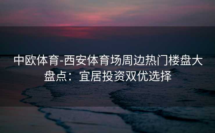 中欧体育-西安体育场周边热门楼盘大盘点：宜居投资双优选择