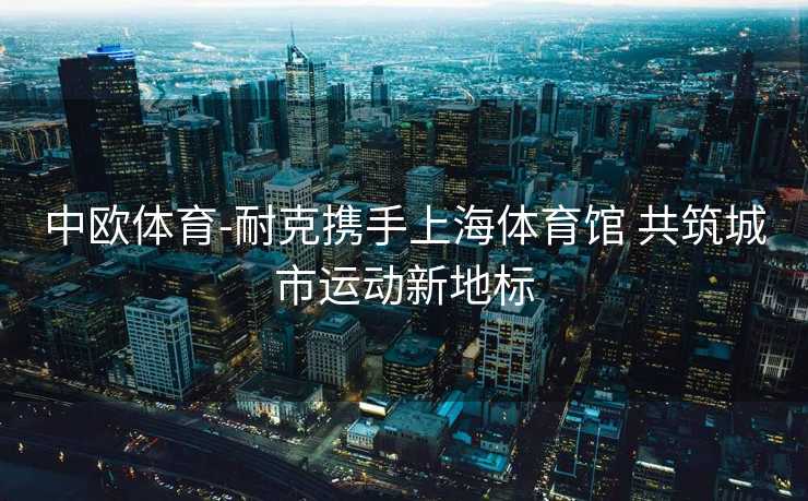 中欧体育-耐克携手上海体育馆 共筑城市运动新地标