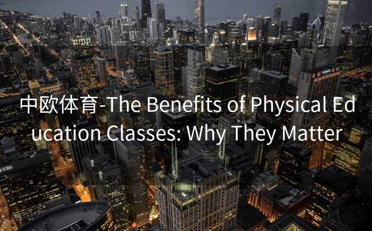 中欧体育-The Benefits of Physical Education Classes: Why They Matter