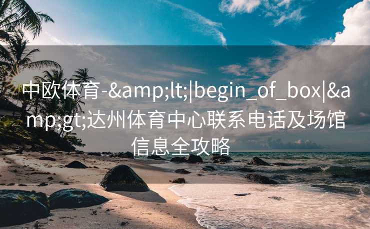 中欧体育-&lt;|begin_of_box|&gt;达州体育中心联系电话及场馆信息全攻略  
