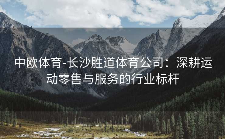 中欧体育-长沙胜道体育公司：深耕运动零售与服务的行业标杆