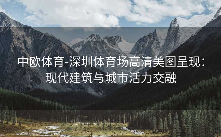 中欧体育-深圳体育场高清美图呈现：现代建筑与城市活力交融