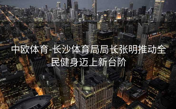 中欧体育-长沙体育局局长张明推动全民健身迈上新台阶