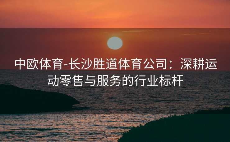 中欧体育-长沙胜道体育公司：深耕运动零售与服务的行业标杆
