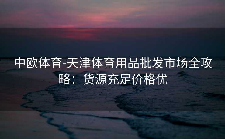 中欧体育-天津体育用品批发市场全攻略：货源充足价格优