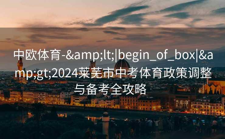 中欧体育-&lt;|begin_of_box|&gt;2024莱芜市中考体育政策调整与备考全攻略  