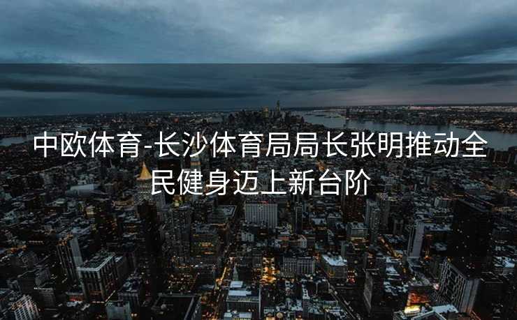 中欧体育-长沙体育局局长张明推动全民健身迈上新台阶