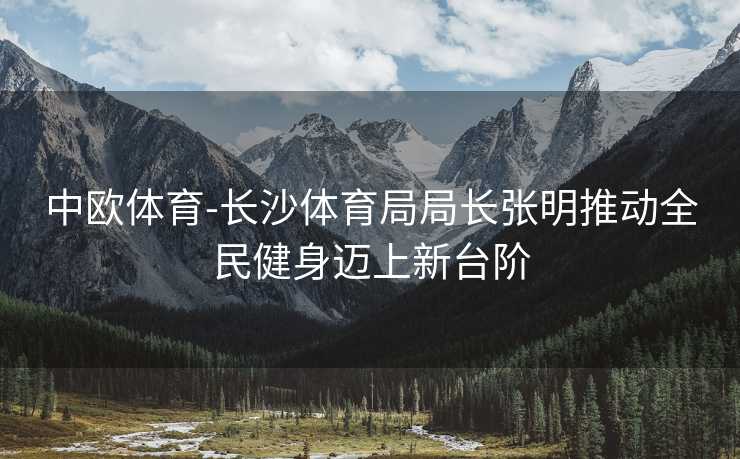 中欧体育-长沙体育局局长张明推动全民健身迈上新台阶