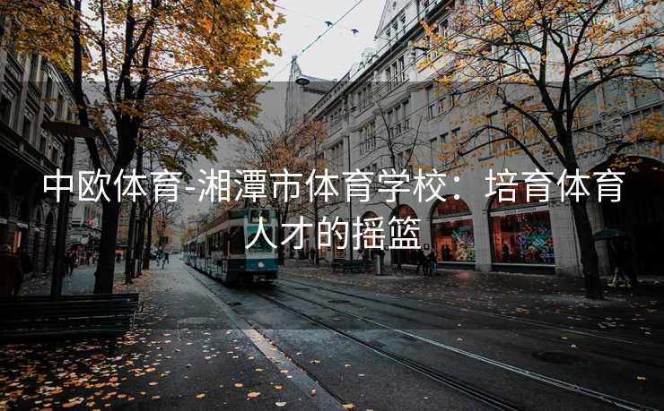 中欧体育-湘潭市体育学校：培育体育人才的摇篮