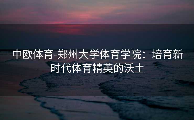 中欧体育-郑州大学体育学院：培育新时代体育精英的沃土