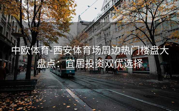 中欧体育-西安体育场周边热门楼盘大盘点：宜居投资双优选择