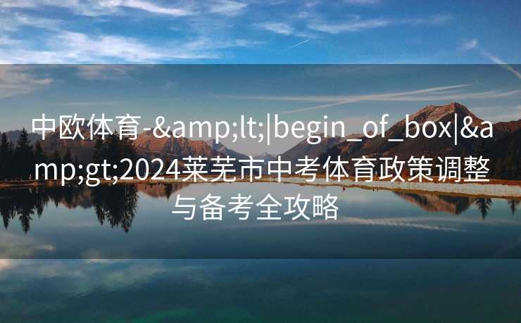 中欧体育-&lt;|begin_of_box|&gt;2024莱芜市中考体育政策调整与备考全攻略  