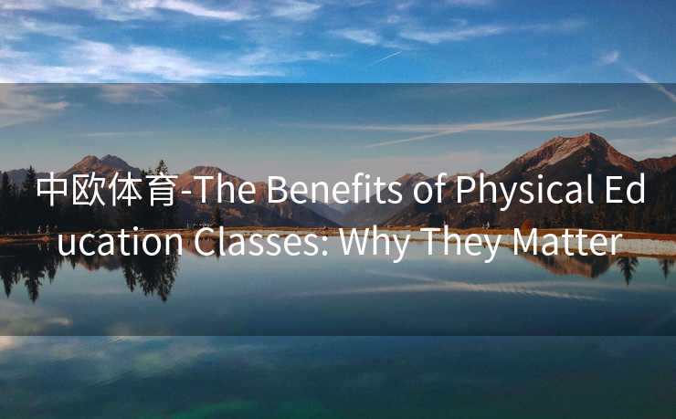 中欧体育-The Benefits of Physical Education Classes: Why They Matter