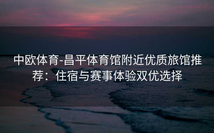 中欧体育-昌平体育馆附近优质旅馆推荐：住宿与赛事体验双优选择